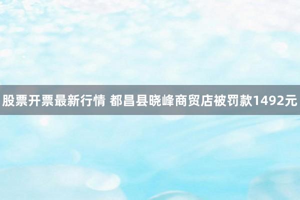 股票开票最新行情 都昌县晓峰商贸店被罚款1492元