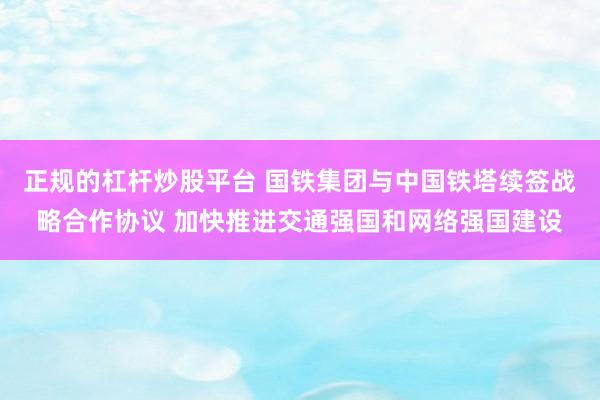 正规的杠杆炒股平台 国铁集团与中国铁塔续签战略合作协议 加快推进交通强国和网络强国建设