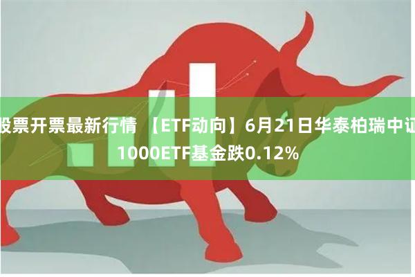 股票开票最新行情 【ETF动向】6月21日华泰柏瑞中证1000ETF基金跌0.12%