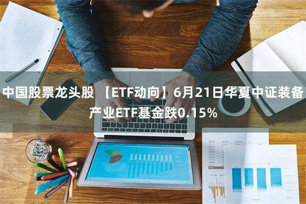 中国股票龙头股 【ETF动向】6月21日华夏中证装备产业ETF基金跌0.15%