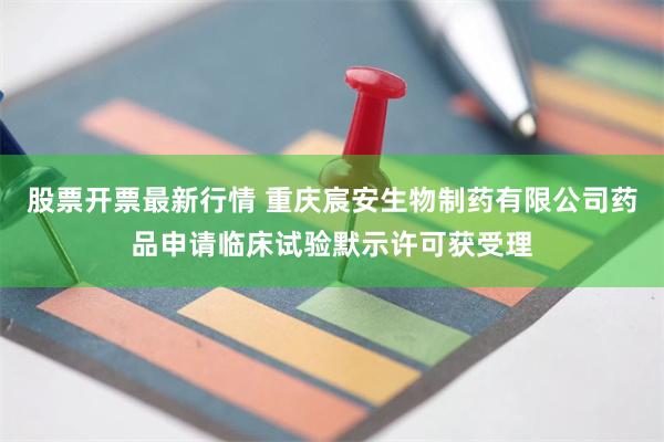 股票开票最新行情 重庆宸安生物制药有限公司药品申请临床试验默示许可获受理