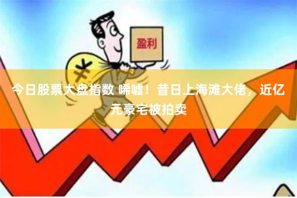 今日股票大盘指数 唏嘘！昔日上海滩大佬，近亿元豪宅被拍卖