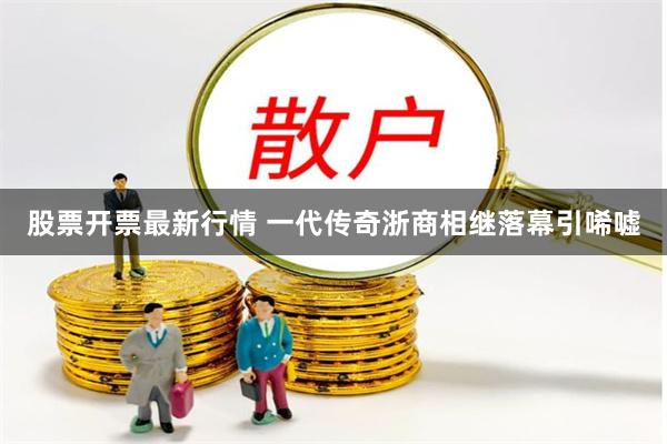 股票开票最新行情 一代传奇浙商相继落幕引唏嘘