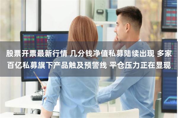 股票开票最新行情 几分钱净值私募陆续出现 多家百亿私募旗下产品触及预警线 平仓压力正在显现