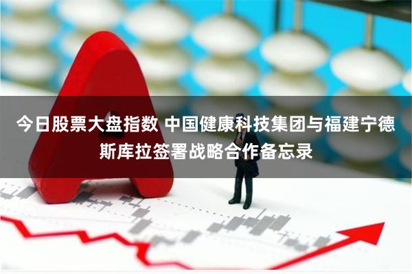 今日股票大盘指数 中国健康科技集团与福建宁德斯库拉签署战略合作备忘录