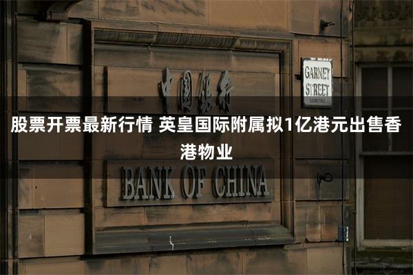 股票开票最新行情 英皇国际附属拟1亿港元出售香港物业