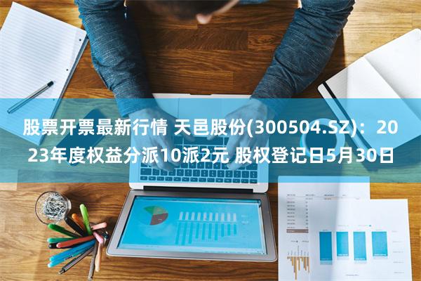 股票开票最新行情 天邑股份(300504.SZ)：2023年度权益分派10派2元 股权登记日5月30日