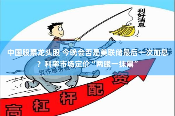 中国股票龙头股 今晚会否是美联储最后一次加息？利率市场定价“两眼一抹黑”