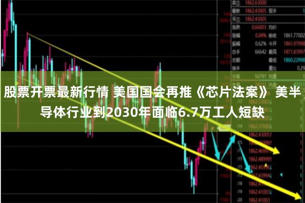 股票开票最新行情 美国国会再推《芯片法案》 美半导体行业到2030年面临6.7万工人短缺