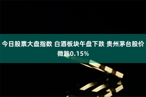 今日股票大盘指数 白酒板块午盘下跌 贵州茅台股价微跌0.15%