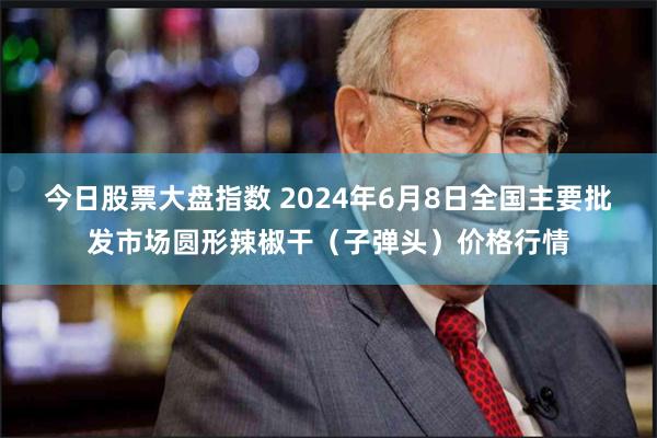 今日股票大盘指数 2024年6月8日全国主要批发市场圆形辣椒干（子弹头）价格行情