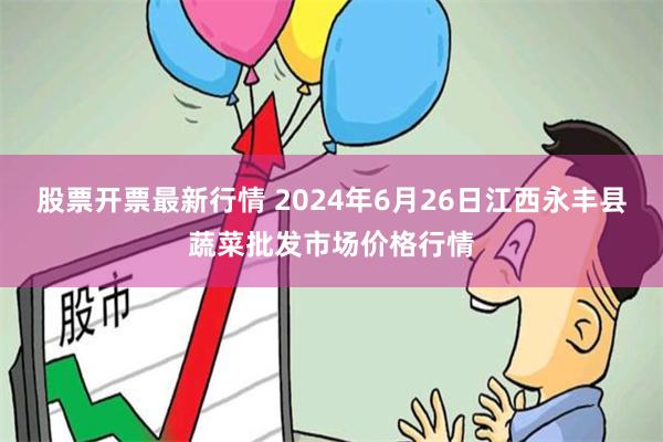 股票开票最新行情 2024年6月26日江西永丰县蔬菜批发市场价格行情