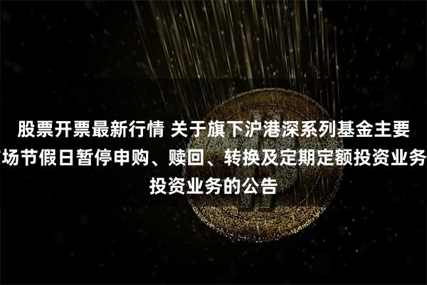 股票开票最新行情 关于旗下沪港深系列基金主要投资市场节假日暂停申购、赎回、转换及定期定额投资业务的公告