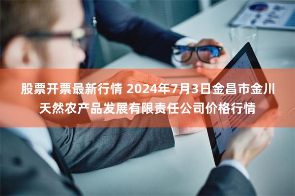 股票开票最新行情 2024年7月3日金昌市金川天然农产品发展有限责任公司价格行情