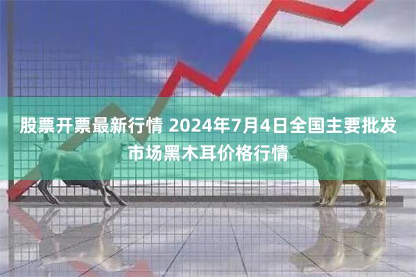 股票开票最新行情 2024年7月4日全国主要批发市场黑木耳价格行情