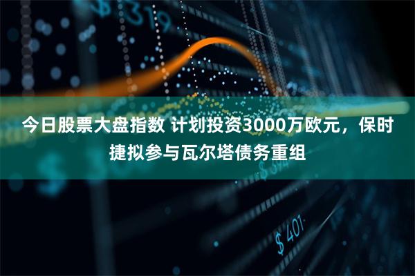 今日股票大盘指数 计划投资3000万欧元，保时捷拟参与瓦尔塔债务重组