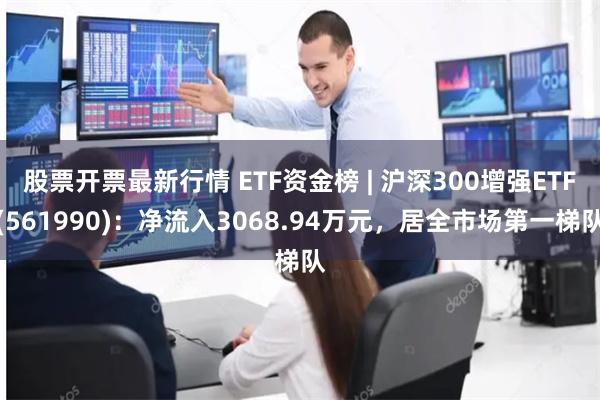 股票开票最新行情 ETF资金榜 | 沪深300增强ETF(561990)：净流入3068.94万元，居全市场第一梯队